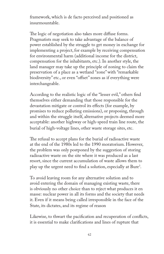 framework, which s de facto perceived and positioned as insurmountable. ‘The logic of negotiation also takes more diffuse forms. Pragmatists may seck to take advantage of the balance of power established by the struggle to get money in exchange for implementing a project, for example by receiving compensation for environmental harm (additional income for the district, compensation for the inhabitants,ctc.). In another style the land manager may take up the principle of zoning to claim the preservation of a place as a wetland “zonc” with “remarkable biodiversity” etc. or even “offset” zones as if everything were interchangeable. According to the realisic logic of the “lesser evil,”others find themselves cither demanding that those responsible for the devastation mitigate or control is effcets (for example, by promiscs to reduce polluting emissions), or proposing, through and within the struggle itself, alternative projects deemed more acceptable: another highway or high-speed train line route, the burial of high-voltage lines, other waste storage sites,ctc. “The refusal to accept plans for the burial of radioactive waste at the end of the 1980s led to the 1990 moratorium. However, the problem was only postponed by the suggestion of storing radioactive waste on the site where it was produced as a last resort,since the current aceumulation of waste allows them to play up the urgent need to find a solution, especially at Burc’. To avoid leaving room for any alternative solution and to avoid entering the domain of managing existing waste, there is obviously no other choice than to reject what produces it cn masse: nuclear power in allits forms and the society that necds it. Even if it means being called irresponsible in the face of the State,its dictates, and its regime of reason Likewisc, to thwart the pacification and recuperation of conflcts, itis essential to make clarifications and lines of rupture that P